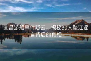 宜昌游船事件疑云，揭秘30人墜江謠言背后的真相