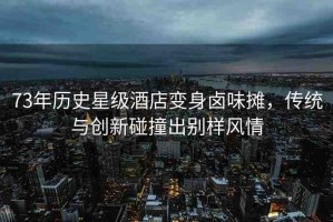 73年歷史星級酒店變身鹵味攤，傳統(tǒng)與創(chuàng)新碰撞出別樣風情