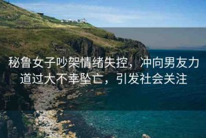 秘魯女子吵架情緒失控，沖向男友力道過(guò)大不幸墜亡，引發(fā)社會(huì)關(guān)注
