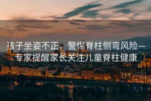 孩子坐姿不正，警惕脊柱側(cè)彎風(fēng)險—專家提醒家長關(guān)注兒童脊柱健康