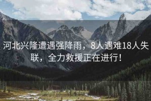 河北興隆遭遇強降雨，8人遇難18人失聯(lián)，全力救援正在進行！