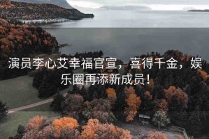 演員李心艾幸福官宣，喜得千金，娛樂圈再添新成員！