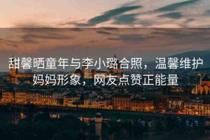甜馨曬童年與李小璐合照，溫馨維護(hù)媽媽形象，網(wǎng)友點(diǎn)贊正能量