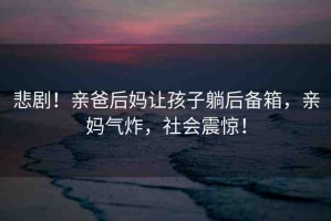 悲劇！親爸后媽讓孩子躺后備箱，親媽氣炸，社會(huì)震驚！