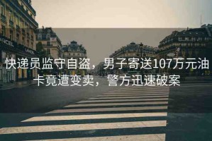 快遞員監(jiān)守自盜，男子寄送107萬(wàn)元油卡竟遭變賣，警方迅速破案