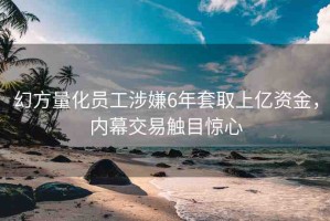 幻方量化員工涉嫌6年套取上億資金，內(nèi)幕交易觸目驚心