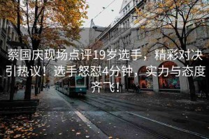 蔡國慶現(xiàn)場點(diǎn)評19歲選手，精彩對決引熱議！選手怒懟4分鐘，實(shí)力與態(tài)度齊飛！