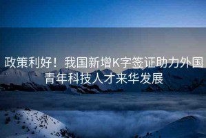 政策利好！我國(guó)新增K字簽證助力外國(guó)青年科技人才來華發(fā)展