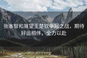 張本智和展望王楚欽爭冠之戰(zhàn)，期待好運相伴，全力以赴