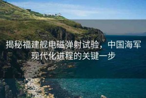 揭秘福建艦電磁彈射試驗，中國海軍現(xiàn)代化進程的關(guān)鍵一步