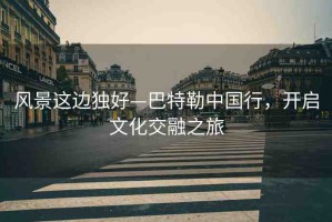風(fēng)景這邊獨好—巴特勒中國行，開啟文化交融之旅