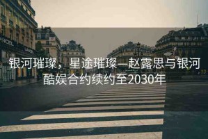 銀河璀璨，星途璀璨—趙露思與銀河酷娛合約續(xù)約至2030年