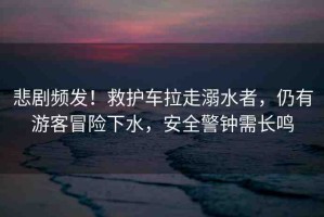 悲劇頻發(fā)！救護(hù)車(chē)?yán)吣缢?，仍有游客冒險(xiǎn)下水，安全警鐘需長(zhǎng)鳴