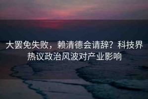 大罷免失敗，賴清德會請辭？科技界熱議政治風(fēng)波對產(chǎn)業(yè)影響