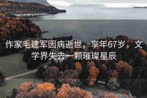 作家毛建軍因病逝世，享年67歲，文學(xué)界失去一顆璀璨星辰