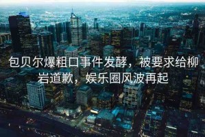 包貝爾爆粗口事件發(fā)酵，被要求給柳巖道歉，娛樂圈風(fēng)波再起