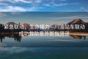 緊急聯(lián)動，生命接力—川渝站車聯(lián)動成功救助意外斷指男孩