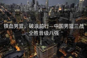 鐵血男籃，破浪前行—中國男籃三戰(zhàn)全勝晉級八強