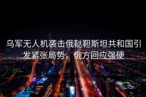 烏軍無人機襲擊俄韃靼斯坦共和國引發(fā)緊張局勢，俄方回應強硬