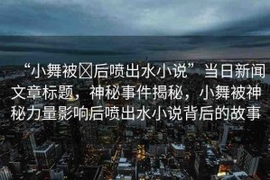 “小舞被?后噴出水小說”當(dāng)日新聞文章標(biāo)題，神秘事件揭秘，小舞被神秘力量影響后噴出水小說背后的故事