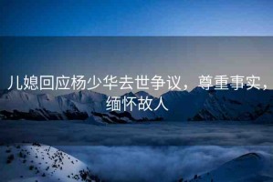 兒媳回應(yīng)楊少華去世爭議，尊重事實(shí)，緬懷故人