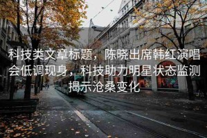 科技類文章標題，陳曉出席韓紅演唱會低調(diào)現(xiàn)身，科技助力明星狀態(tài)監(jiān)測揭示滄桑變化