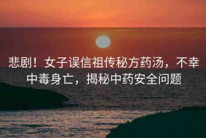 悲??！女子誤信祖?zhèn)髅胤剿帨?，不幸中毒身亡，揭秘中藥安全問題