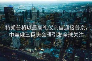 特朗普將以最高禮儀親自迎接普京，中美俄三巨頭會晤引發(fā)全球關(guān)注