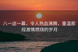 八一這一幕，令人熱血沸騰，重溫那段激情燃燒的歲月