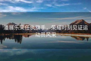 潘展樂(lè)榮任執(zhí)旗手，榮耀時(shí)刻見(jiàn)證運(yùn)動(dòng)員風(fēng)采