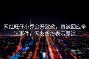 網(wǎng)紅旺仔小喬公開致歉，真誠回應(yīng)爭(zhēng)議事件，網(wǎng)友紛紛表示原諒