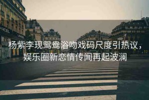 楊紫李現(xiàn)鴛鴦浴吻戲碼尺度引熱議，娛樂圈新戀情傳聞再起波瀾