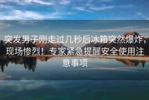 突發(fā)男子剛走過幾秒后冰箱突然爆炸，現(xiàn)場(chǎng)慘烈！專家緊急提醒安全使用注意事項(xiàng)