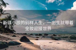 新疆小孩的別樣人生，一出生就帶著全妝迎接世界