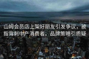 山姆會(huì)員店上架好麗友引發(fā)爭(zhēng)議，被指背刺中產(chǎn)消費(fèi)者，品牌策略引質(zhì)疑