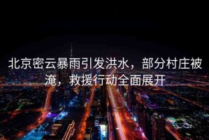 北京密云暴雨引發(fā)洪水，部分村莊被淹，救援行動全面展開