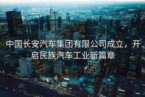 中國長安汽車集團(tuán)有限公司成立，開啟民族汽車工業(yè)新篇章