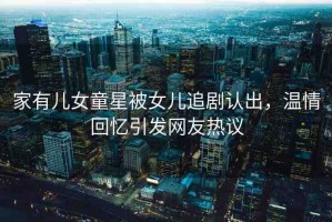 家有兒女童星被女兒追劇認出，溫情回憶引發(fā)網(wǎng)友熱議
