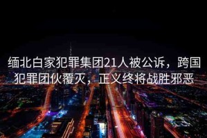 緬北白家犯罪集團(tuán)21人被公訴，跨國犯罪團(tuán)伙覆滅，正義終將戰(zhàn)勝邪惡