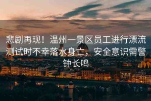 悲劇再現！溫州一景區(qū)員工進行漂流測試時不幸落水身亡，安全意識需警鐘長鳴