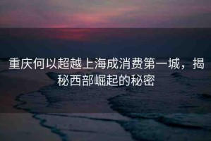 重慶何以超越上海成消費第一城，揭秘西部崛起的秘密