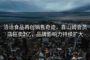 洽洽食品再創(chuàng)銷售奇跡，靠山姆會員店狂賣2億，品牌影響力持續(xù)擴大