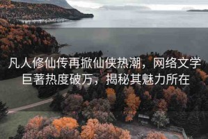 凡人修仙傳再掀仙俠熱潮，網(wǎng)絡(luò)文學(xué)巨著熱度破萬，揭秘其魅力所在