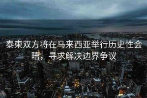 泰柬雙方將在馬來(lái)西亞舉行歷史性會(huì)晤，尋求解決邊界爭(zhēng)議