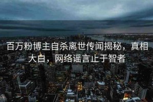 百萬(wàn)粉博主自殺離世傳聞揭秘，真相大白，網(wǎng)絡(luò)謠言止于智者