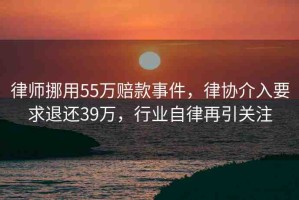 律師挪用55萬賠款事件，律協(xié)介入要求退還39萬，行業(yè)自律再引關注
