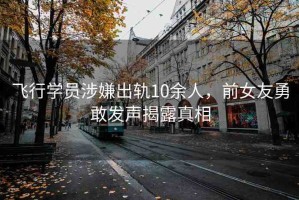 飛行學員涉嫌出軌10余人，前女友勇敢發(fā)聲揭露真相