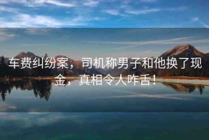 車費糾紛案，司機(jī)稱男子和他換了現(xiàn)金，真相令人咋舌！