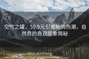 空氣之罐，59.9元引發(fā)搶購(gòu)熱潮，自然界的奇觀現(xiàn)象揭秘