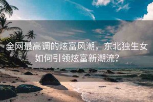 全網(wǎng)最高調的炫富風潮，東北獨生女如何引領炫富新潮流？